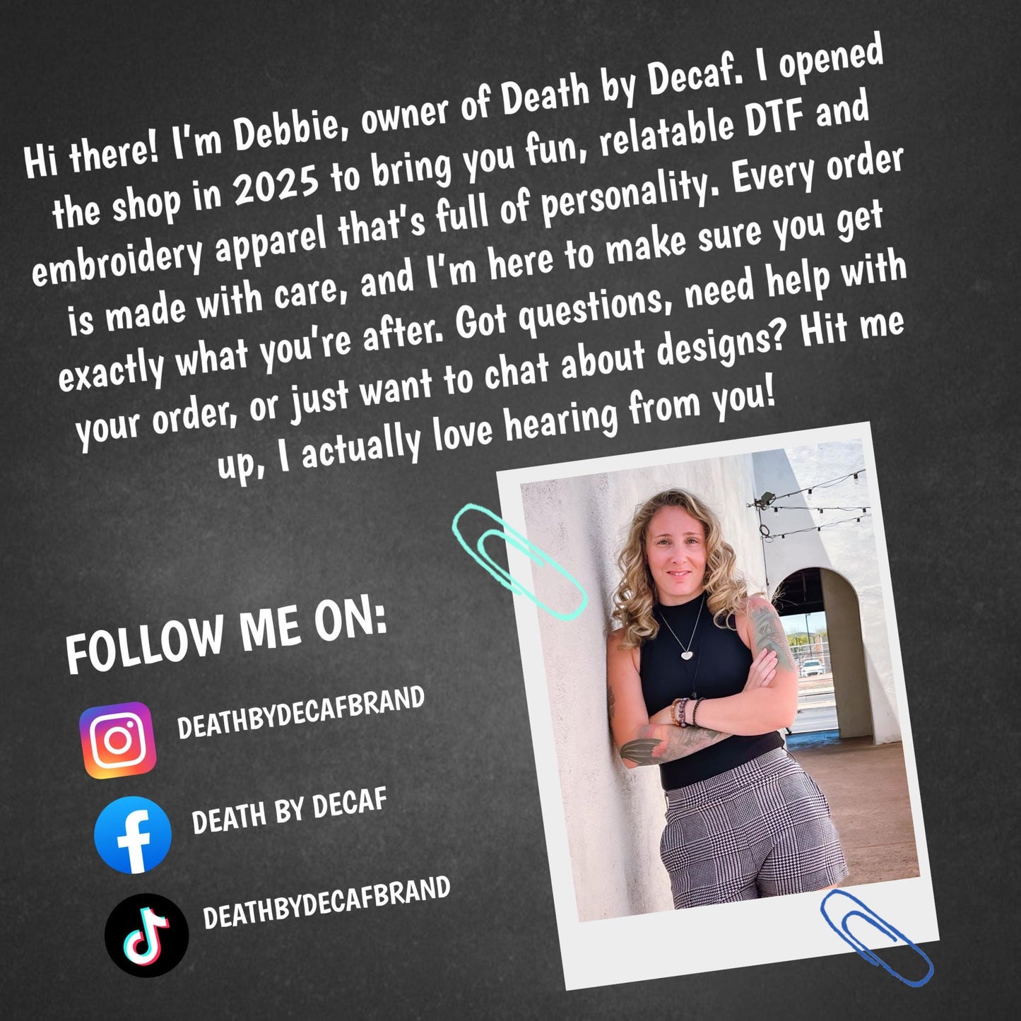 Hi there! I'm Debbie, owner of Death by Decaf. I opened the shop in 2035 to bring you fun, relatable DTF and embroidery apparel that's full of personality. Every order is made with care, and I'm here to make sure you get exactly what you're after. Got questions, need help with your order, or just want to chat about designs? Hit me up, I actually love hearing from you! FOLLOW ME ON: DeathbyDecafBrAND DeathbyDecafBrAND DeathbyDecafBrAND